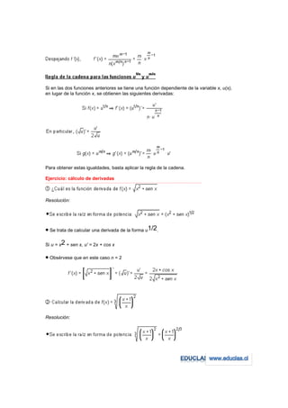 Si en las dos funciones anteriores se tiene una función dependiente de la variable x, u(x),
en lugar de la función x, se obtienen las siguientes derivadas:




Para obtener estas igualdades, basta aplicar la regla de la cadena.

Ejercicio: cálculo de derivadas
−−−−−−−−−−−−−−−−−−−−−−−−−−−−−−−−−−−−−−−−−−−−−−−−−−−−−−−−−−−−−−−−−−−−−−−−−−−−−−−−−−−−−−−−−−−−−−−−−−−−−−−−−−−−−−−−−−−−−−−−−




Resolución:




• Se trata de calcular una derivada de la forma u1/2.

Si u = x2 + sen x, u' = 2x + cos x

• Obsérvese que en este caso n = 2




Resolución:
 