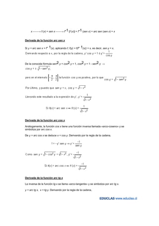x → f (x) = sen x → f-1 [f (x)] = f-1 (sen x) = arc sen (sen x) = x


Derivada de la función arc sen x


Si y = arc sen x = f-   1(x), aplicando f, f(y) = f(f- 1(x)) = x, es decir, sen y = x.



De la conocida fórmula sen2 y + cos2 y = 1, cos2 y = 1 - sen2 y →




Derivada de la función arc cos x

Análogamente, la función cos x tiene una función inversa llamada «arco-coseno» y se
simboliza por arc cos x.

De y = arc cos x se deduce x = cos y. Derivando por la regla de la cadena,




Derivada de la función arc tg x

La inversa de la función tg x se llama «arco-tangente» y se simboliza por arc tg x.

y = arc tg x, x = tg y. Derivando por la regla de la cadena,
 
