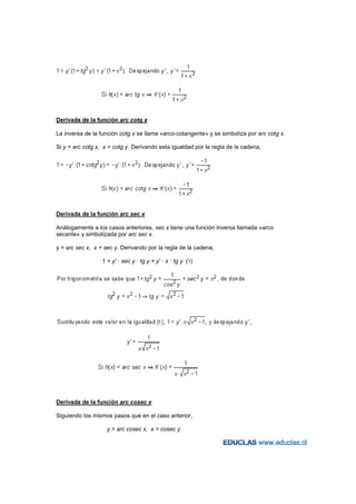 Derivada de la función arc cotg x

La inversa de la función cotg x se llama «arco-cotangente» y se simboliza por arc cotg x.

Si y = arc cotg x, x = cotg y. Derivando esta igualdad por la regla de la cadena,




Derivada de la función arc sec x

Análogamente a los casos anteriores, sec x tiene una función inversa llamada «arco
secante» y simbolizada por arc sec x.

y = arc sec x, x = sec y. Derivando por la regla de la cadena,

                  1 = y' · sec y · tg y = y' · x · tg y (1)




Derivada de la función arc cosec x

Siguiendo los mismos pasos que en el caso anterior,

                    y = arc cosec x, x = cosec y
 