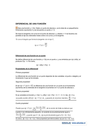 DIFERENCIAL DE UNA FUNCIÓN

    Sea una función y = f(x). Dado un punto de abscisa x, se le dota de un pequeñísimo
incremento (aumento) h y se encuentra un punto x + h.

Se traza la tangente a la curva en el punto de abscisa x, y desde x + h se levanta una
paralela al eje de ordenadas hasta cortar a la curva y a la tangente.




Diferencial de una función en un punto

Se define diferencial de una función y = f(x) en un punto x, y se simboliza por dy ó df(x), al
producto f'(x) · h. Por tanto,

                               dy = df(x) = f'(x) · h

Propiedades de la diferencial

Primera propiedad:

La diferencial de una función en un punto depende de dos variables: el punto x elegido y el
incremento h que se ha tomado.

Segunda propiedad:

Al ser dy = f ' (x)·h = , la diferencia de una función en un punto es el incremento
(aumento) de la ordenada de la tangente al aumentar en h un punto de abscisa x.

Tercera propiedad:

Si se considera la función y = f(x) = x, df(x) = dx = f'(x) · h = 1 · h = h. Así, dx = h y




Cuarta propiedad:




cuando h es infinitamente pequeño, el cociente dy es prácticamente igual a
 