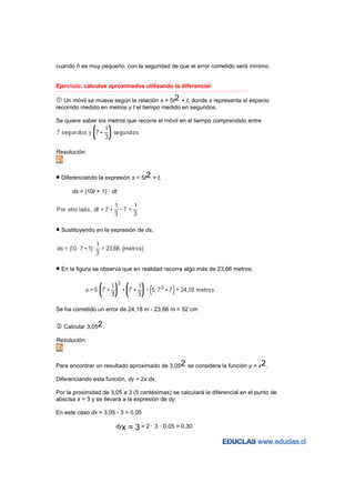 cuando h es muy pequeño, con la seguridad de que el error cometido será mínimo.


Ejercicio: cálculos aproximados utilizando la diferencial
−−−−−−−−−−−−−−−−−−−−−−−−−−−−−−−−−−−−−−−−−−−−−−−−−−−−−−−−−−−−−−−−−−−−−−−−−−−−−−−−−−−−−−−−−−−−−−−−−−−−−−−−−−−−−−−−−−−−−−−−−


   Un móvil se mueve según la relación s = 5t2 + t, donde s representa el espacio
recorrido medido en metros y t el tiempo medido en segundos.

Se quiere saber los metros que recorre el móvil en el tiempo comprendido entre




Resolución:



• Diferenciando la expresión s = 5t2 + t,
          ds = (10t + 1) · dt




• Sustituyendo en la expresión de ds,



• En la figura se observa que en realidad recorre algo más de 23,66 metros:



Se ha cometido un error de 24,18 m - 23,66 m = 52 cm


    Calcular 3,052.

Resolución:



Para encontrar un resultado aproximado de 3,052 se considera la función y = x2.

Diferenciando esta función, dy = 2x dx.

Por la proximidad de 3,05 a 3 (5 centésimas) se calculará la diferencial en el punto de
abscisa x = 3 y se llevará a la expresión de dy.

En este caso dx = 3,05 - 3 = 0,05

                                     dyx     = 3 = 2 · 3 · 0,05 = 0,30
 