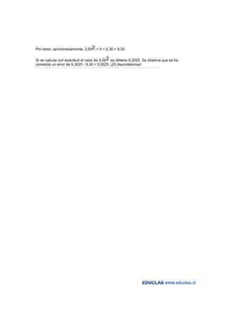 Por tanto, aproximadamente, 3,052 = 9 + 0,30 = 9,30.

Si se calcula con exactitud el valor de 3,052 se obtiene 9,3025. Se observa que se ha
cometido un error de 9,3025 - 9,30 = 0,0025, ¡25 diezmilésimas!
−−−−−−−−−−−−−−−−−−−−−−−−−−−−−−−−−−−−−−−−−−−−−−−−−−−−−−−−−−−−−−−−−−−−−−−−−−−−−−−−−−−−−−−−−−−−−−−−−−−−−−−−−−−−−−−−−−−−−−−−−
 