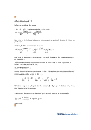 a) Derivabilidad en x1 = 1.

Se han de considerar dos casos:

• Si h > 0, 1 + h > 1 y en este caso f(x) = x. Por tanto:




Este límite es el «límite por la derecha» e indica que la tangente a la derecha de 1 tiene por
pendiente 1.




Este límite es el «límite por la izquierda» e indica que la tangente a la izquierda de 1 tiene
por pendiente 2.

Al no coincidir los límites a derecha e izquierda de 1, no existe tal límite y, por tanto, la
función f(x) no es derivable en x = 1.

b) Derivabilidad en x = 0.

En este caso no es necesario considerar h > 0 y h < 0 ya que en las proximidades de cero
(h es muy pequeño) la función es f(x) = x2.




El límite existe y es cero, luego f(x) es derivable en x0 = 0 y la pendiente de la tangente es
cero (paralela al eje de abcisas).


   Estudiar la derivabilidad de la función f (x) = |x| (valor absoluto de x) definida por




Resolución:
 