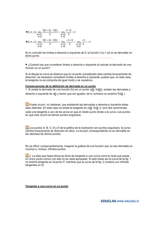 Al no coincidir los límites a derecha e izquierda de 0, la función f (x) = |x| no es derivable en
dicho punto.
−−−−−−−−−−−−−−−−−−−−−−−−−−−−−−−−−−−−−−−−−−−−−−−−−−−−−−−−−−−−−−−−−−−−−−−−−−−−−−−−−−−−−−−−−−−−−−−−−−−−−−−−−−−−−−−−−−−−−−−−−




• ¿Cuándo hay que considerar límites a derecha e izquierda al calcular la derivada de una
función en un punto?

Si al dibujar la curva se observa que en el punto considerado ésta cambia bruscamente de
dirección, es necesario considerar límites a derecha e izquierda, puesto que, en este caso,
la tangente no se comporta de igual modo y se «quiebra».

Consecuencias de la definición de derivada en un punto
1. Si existe la derivada de una función f(x) en un punto (x0, f(x0)), existen las derivadas a
derecha e izquierda de x0 y tienen que ser iguales; de lo contrario no existiría f'(x0 ).



   Puede ocurrir, no obstante, que existiendo las derivadas a derecha e izquierda éstas
sean distintas. En este caso no existe la tangente en (x0, f(x0 )), sino dos semirrectas,
cada una tangente a uno de los arcos en que el citado punto divide a la curva. Los puntos
en que esto ocurre se llaman puntos angulosos.



    Los puntos A, B, C, D y E de la gráfica de la ilustración son puntos angulosos: la curva
cambia bruscamente de dirección en ellos. La función correspondiente no es derivable en
las abscisas de dichos puntos.



No es difícil, consecuentemente, imaginar la gráfica de una función que no sea derivable en
muchos e, incluso, infinitos puntos.

   2. La idea que hasta ahora se tenía de tangente a una curva como la recta que posee
un único punto común con ella no es nada apropiada. Si esto fuese así la curva de la fig. 1
no tendría tangente en el punto P, mientras que la curva de la fig. 2 contaría con infinitas
tangentes en Q.




Tangente a una curva en un punto
 