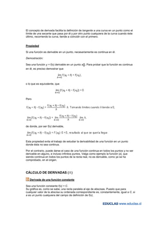 El concepto de derivada facilita la definición de tangente a una curva en un punto como el
límite de una secante que pasa por él y por otro punto cualquiera de la curva cuando éste
último, recorriendo la curva, tiende a coincidir con el primero.


Propiedad

Si una función es derivable en un punto, necesariamente es continua en él.

Demostración:

Sea una función y = f(x) derivable en un punto x0. Para probar que la función es continua
en él, es preciso demostrar que




o lo que es equivalente, que




Pero




de donde, por ser f(x) derivable,




Esta propiedad evita el trabajo de estudiar la derivabilidad de una función en un punto
donde ésta no sea continua.

Por el contrario, puede darse el caso de una función continua en todos los puntos y no ser
derivable en alguno, e incluso infinitos puntos. Valga como ejemplo la función |x|, que
siendo continua en todos los puntos de la recta real, no es derivable, como ya se ha
comprobado, en el origen.



CÁLCULO DE DERIVADAS ( I )

   Derivada de una función constante

Sea una función constante f(x) = C.
Su gráfica es, como se sabe, una recta paralela al eje de abscisas. Puesto que para
cualquier valor de la abscisa su ordenada correspondiente es, constantemente, igual a C, si
a es un punto cualquiera del campo de definición de f(x),
 