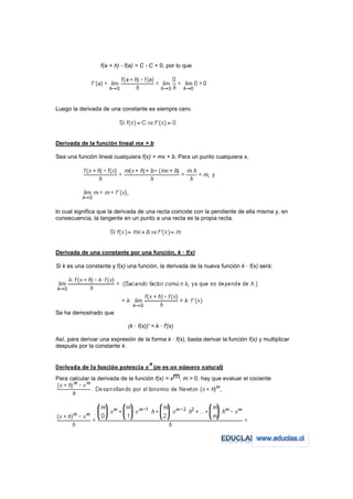 f(a + h) - f(a) = C - C = 0, por lo que




Luego la derivada de una constante es siempre cero.




Derivada de la función lineal mx + b

Sea una función lineal cualquiera f(x) = mx + b. Para un punto cualquiera x,




lo cual significa que la derivada de una recta coincide con la pendiente de ella misma y, en
consecuencia, la tangente en un punto a una recta es la propia recta.




Derivada de una constante por una función, k · f(x)

Si k es una constante y f(x) una función, la derivada de la nueva función k · f(x) será:




Se ha demostrado que

                              (k · f(x))' = k · f'(x)

Así, para derivar una expresión de la forma k · f(x), basta derivar la función f(x) y multiplicar
después por la constante k.




Para calcular la derivada de la función f(x) = xm, m > 0, hay que evaluar el cociente
 
