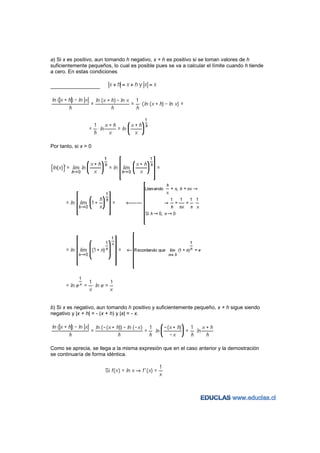 a) Si x es positivo, aun tomando h negativo, x + h es positivo si se toman valores de h
suficientemente pequeños, lo cual es posible pues se va a calcular el límite cuando h tiende
a cero. En estas condiciones




Por tanto, si x > 0




b) Si x es negativo, aun tomando h positivo y suficientemente pequeño, x + h sigue siendo
negativo y |x + h| = - (x + h) y |x| = - x.




Como se aprecia, se llega a la misma expresión que en el caso anterior y la demostración
se continuaría de forma idéntica.
 
