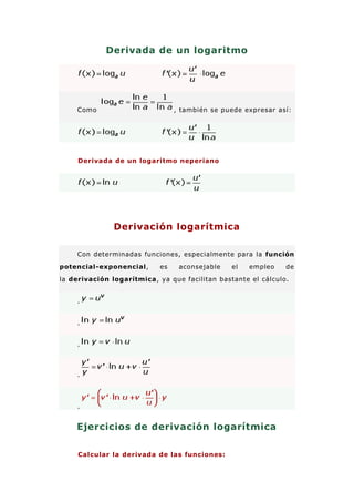 Derivada de un logaritmo




    Como                         , también se puede expresar así:




     Derivada de un logaritmo neperiano




               Derivación logarítmica

    Con determinadas funciones, especialmente para la función
potencial-exponencial,      es    aconsejable   el   empleo    de
la derivación logarítmica, ya que facilitan bastante el cálculo.


    .


    .


    .



    .




    .


    Ejercicios de derivación logarítmica

     Calcular la derivada de las funciones:
 