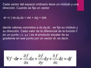 Cada vector del espacio ordinario tiene un módulo y una 
dirección. Cuando se fija un vector 
dr =( ) dx,dy,dz = dxi + dyj + dzk 
dando valores concretos a dx,dy,dz , se fija su módulo y 
su dirección. Cada valor de la diferencial de la función f 
en un punto ( x, y,z ) es el producto escalar de su 
gradiente en ese punto por un vector dr, es decir, 
 