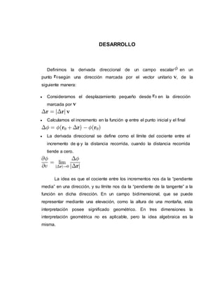 DESARROLLO
Definimos la derivada direccional de un campo escalar en un
punto según una dirección marcada por el vector unitario , de la
siguiente manera:
 Consideramos el desplazamiento pequeño desde en la dirección
marcada por
 Calculamos el incremento en la función φ entre el punto inicial y el final
 La derivada direccional se define como el límite del cociente entre el
incremento de φ y la distancia recorrida, cuando la distancia recorrida
tiende a cero.
La idea es que el cociente entre los incrementos nos da la “pendiente
media” en una dirección, y su límite nos da la “pendiente de la tangente” a la
función en dicha dirección. En un campo bidimensional, que se puede
representar mediante una elevación, como la altura de una montaña, esta
interpretación posee significado geométrico. En tres dimensiones la
interpretación geométrica no es aplicable, pero la idea algebraica es la
misma.
 