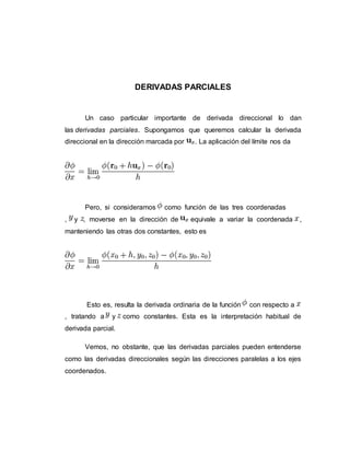 DERIVADAS PARCIALES
Un caso particular importante de derivada direccional lo dan
las derivadas parciales. Supongamos que queremos calcular la derivada
direccional en la dirección marcada por . La aplicación del límite nos da
Pero, si consideramos como función de las tres coordenadas
, y , moverse en la dirección de equivale a variar la coordenada ,
manteniendo las otras dos constantes, esto es
Esto es, resulta la derivada ordinaria de la función con respecto a
, tratando a y como constantes. Esta es la interpretación habitual de
derivada parcial.
Vemos, no obstante, que las derivadas parciales pueden entenderse
como las derivadas direccionales según las direcciones paralelas a los ejes
coordenados.
 