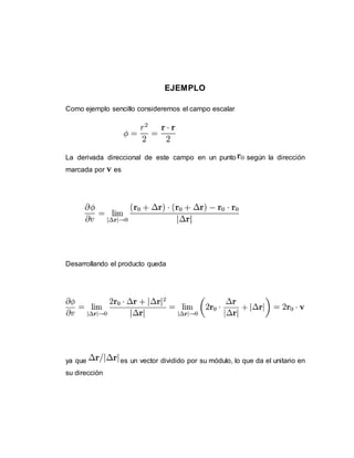 EJEMPLO
Como ejemplo sencillo consideremos el campo escalar
La derivada direccional de este campo en un punto según la dirección
marcada por es
Desarrollando el producto queda
ya que es un vector dividido por su módulo, lo que da el unitario en
su dirección
 