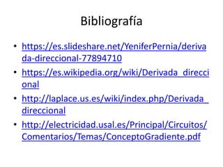Bibliografía
• https://es.slideshare.net/YeniferPernia/deriva
da-direccional-77894710
• https://es.wikipedia.org/wiki/Derivada_direcci
onal
• http://laplace.us.es/wiki/index.php/Derivada_
direccional
• http://electricidad.usal.es/Principal/Circuitos/
Comentarios/Temas/ConceptoGradiente.pdf
 