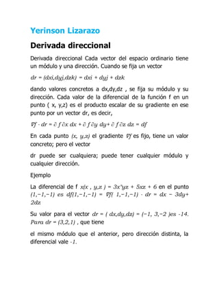 Yerinson Lizarazo
Derivada direccional
Derivada direccional Cada vector del espacio ordinario tiene
un módulo y una dirección. Cuando se fija un vector
dr = (dxi,dyj,dzk) = dxi + dyj + dzk
dando valores concretos a dx,dy,dz , se fija su módulo y su
dirección. Cada valor de la diferencial de la función f en un
punto ( x, y,z) es el producto escalar de su gradiente en ese
punto por un vector dr, es decir,
∇f ⋅ dr = ∂ f ∂x dx + ∂ f ∂y dy+ ∂ f ∂z dz = df
En cada punto (x, y,z) el gradiente ∇f es fijo, tiene un valor
concreto; pero el vector
dr puede ser cualquiera; puede tener cualquier módulo y
cualquier dirección.
Ejemplo
La diferencial de f x(x , y,z ) = 3x°yz + 5xz + 6 en el punto
(1,−1,−1) es df(1,−1,−1) = ∇f( 1,−1,−1) ⋅ dr = dx − 3dy+
2dz
Su valor para el vector dr = ( dx,dy,dz) = (−1, 3,−2 )es -14.
Para dr = (3,2,1) , que tiene
el mismo módulo que el anterior, pero dirección distinta, la
diferencial vale -1.
 