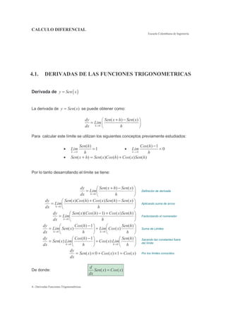 CALCULO DIFERENCIAL
Escuela Colombiana de Ingeniería
4.- Derivadas Funciones Trigonométricas
4.1. DERIVADAS DE LAS FUNCIONES TRIGONOMETRICAS
Derivada de ( )y Sen x=
La derivada de )(xSeny = se puede obtener como:
0
( ) ( )
h
dy Sen x h Sen x
Lim
dx h→
+ −
=
Para calcular este límite se utilizan los siguientes conceptos previamente estudiados:
•
0
( )
1
h
Sen h
Lim
h→
= •
0
( ) 1
0
h
Cos h
Lim
h→
−
=
• )()()()()( hSenxCoshCosxSenhxSen +=+
Por lo tanto desarrollando el límite se tiene:
−+
=
→ h
xSenhxSen
Lim
dx
dy
h
)()(
0
Definición de derivada
−+
=
→ h
xSenhSenxCoshCosxSen
Lim
dx
dy
h
)()()()()(
0
Aplicando suma de arcos
+−
=
→ h
hSenxCoshCosxSen
Lim
dx
dy
h
)()()1)()((
0
Factorizando el numerador
+
−
=
→→ h
hSen
xCosLim
h
hCos
xSenLim
dx
dy
hh
)(
)(
1)(
)(
00
Suma de Limites
+
−
=
→→ h
hSen
LimxCos
h
hCos
LimxSen
dx
dy
hh
)(
)(
1)(
)(
00
Sacando las constantes fuera
del límite
)(1)(0)( xCosxCosxSen
dx
dy
=×+×= Por los límites conocidos
De donde: ( ) ( )
d
Sen x Cos x
dx
=
 
