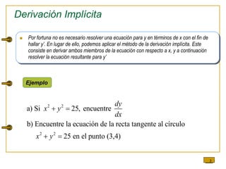3
Derivación Implícita
 Por fortuna no es necesario resolver una ecuación para y en términos de x con el fin de
hallar y’. En lugar de ello, podemos aplicar el método de la derivación implícita. Este
consiste en derivar ambos miembros de la ecuación con respecto a x, y a continuación
resolver la ecuación resultante para y’
Ejemplo
2 2
2 2
a) Si 25, encuentre
b) Encuentre la ecuación de la recta tangente al círculo
25 en el punto (3,4)
dy
x y
dx
x y
 
 
 