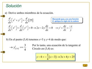 4
a) Derive ambos miembros de la ecuación.
 
2 2
2 2
25
0 2 2 0
d d
x y
dx dx
d d dy
x y x y
dx dx dx
 
 
 
   
    
   
dy x
y
dx y


  
 
3,4
3
4
y
 
Solución
Recuerde que y es una función
X, aplique la regla de la cadena
b) En el punto (3,4) tenemos x=3 y y=4 de modo que:
Por lo tanto, una ecuación de la tangente al
Círculo en (3,4) es:
 
3
4 3 3 4 25
4
y x x y
      
 