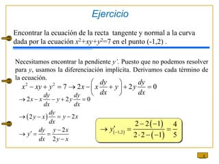 5
Necesitamos encontrar la pendiente y’. Puesto que no podemos resolver
para y, usamos la diferenciación implícita. Derivamos cada término de
la ecuación.
Encontrar la ecuación de la recta tangente y normal a la curva
dada por la ecuación x2+xy+y2=7 en el punto (-1,2) .
2 2
7 2 2 0
dy dy
x xy y x x y y
dx dx
 
       
 
 
 
2 2 0
2
2
2
2
dy dy
x x y y
dx dx
dy
y x
y x
dx
dy y x
y
dx y x
    
  



  

 
 
 
1,2
2 2 1 4
2 2 1 5
y 
 

  
  
Ejercicio
 