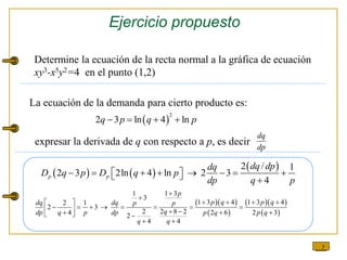 7
Ejercicio propuesto
Determine la ecuación de la recta normal a la gráfica de ecuación
xy3-x5y2=4 en el punto (1,2)
 
2
2 3 ln 4 ln
q p q p
   
dq
dp
   
 
2 / 1
2 3 2ln 4 ln 2 3
4
p p
dq dp
dq
D q p D q p
dp q p
         
  
  
 
  
 
1 1 3
3
1 3 4 1 3 4
2 1
2 3
2 2 8 2
4 2 6 2 3
2
4 4
p
p q p q
dq dq p p
q
dp q p dp p q p q
q q


   
 
       
   
  
  
 
La ecuación de la demanda para cierto producto es:
expresar la derivada de q con respecto a p, es decir
 