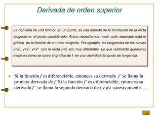 8
Derivada de orden superior
 Si la función f es diferenciable, entonces su derivada f’ se llama la
primera derivada de f. Si la función f’ es diferenciable, entonces su
derivada f” se llama la segunda derivada de f y así sucesivamente….
La derivada de una función en un punto, es una medida de la inclinación de la recta
tangente en el punto considerado. Ahora necesitamos medir cuán separado está el
gráfico de la función de su recta tangente. Por ejemplo, las tangencias de las curvas
y=x2; y=x3, y=x4 con la recta y=0 son muy diferentes. Lo que realmente queremos
medir es cómo se curva el gráfico de f en una vecindad del punto de tangencia.
 