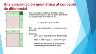 • Supongamos un cuadrado de lado x, al que
incrementamos el lado en una cierta cantidad h.
Su superficie se incrementará en:
f = (x + h)2 – x2 = 2xh + h2
• Si ℎ → Δ𝑥 es muy pequeño, h2 es mucho más
pequeño.
• Entonces:
2xh = 2x dx es el diferencial de la función
f(x) = x2 y se ve que f  2x dx = f '(x) dx
El error que se comete al aproximar el
incremento por la diferencial es h2.
Una aproximación geométrica al concepto
de diferencial
 
