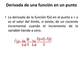 Derivada de una función en un punto
• La derivada de la función f(x) en el punto x = a
es el valor del límite, si existe, de un cociente
incremental cuando el incremento de la
variable tiende a cero.
 