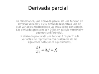 Derivada parcial
En matemática, una derivada parcial de una función de
diversas variables, es su derivada respecto a una de
esas variables manteniendo las otras como constantes.
Las derivadas parciales son útiles en cálculo vectorial y
geometría diferencial.
La derivada parcial de una función f respecto a la
variable x se representa con cualquiera de las
siguientes notaciones equivalentes:
 