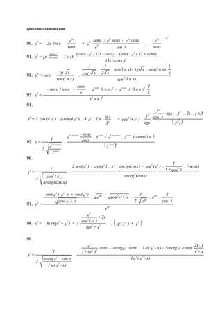 ejerciciosyexamenes.com

                                                                                                                                2
                                   e3x             3x
                                          2 senx 3 e senx - e cosx
                                                                    3x
                                                                             e3x  x
90. y′ =  2x l n x
                                  
                                   + x
                                     senx                                  .
                                                                             senx    
                                          e3x            sen 2 x                   
             senx-e x                    x                           x
                                  (cosx - e ) (3x - cosx) - (senx - e ) (3 + senx)
91. y′ = 10 3x- cosx  . l n 10
            
            
                       
                       
                                                    (3x - cosx )2
                                         1         1                                        1
                                               .         . sen(l n x) - tg x . cos(l n x) .
                 tg x  cos x 2 x       2
                                                                                            x
92. y′ = - sen                   .
                 sen (l n x)                                   2
                                                           sen (l n x)
                          cosx  cosx                          2 1
          - senx l n nx +       x (l n x ) - x cosx 3 (l n x )
                                            3


93. y′ = 
                             x                                   x
                                         6
                                 (l n x )
94.
                                                                                                                         2
                                                                                  3 x - tgx . x2 . 2x . l n 3
                                                                                             3
                                                   tgx 
                                                                                2
                                                                              x      2
y′ = 2 cos (4 e x ) . (-sen(4 e x ) . 4 e x . l n  x2  + cos 2 (4 e x ) . 3 cos x
                                                   3                      tgx
                                                                                              2
                                                                                            3x 2                                    ( )
                                        l n (cosx)   - senx
                                        e                   . 5 cosx - el n (cosx) . 5cosx (-senx) l n 5
                   1                                  cosx
95. y =                             .
               2   e
                       l n (cosx)
                                                                     ( 5 cosx )2
                       5cosx
96.
                                                                                                                                    1
                                            2 sen( e x ) . cos( e x ) . e x . arctg(cosx ) - sen2 ( e x ) .                                . (-senx)
                   1                                                                                                           1 + cos 2 x
y′ =                                    .
                 sen2 ( e x )                                                              arctg2 (cosx)
       3   3
               arctg ( cos x)

               - sen( e x ) ex x + cos( ex )                     tgx                                    1                      1
                                             .                  e      -         cos( e x ) . x .                 . etgx .
                          cos( e x ) . x                                                            2   e   tgx
                                                                                                                             cos 2 x
97. y′ =                                                                   tgx
                                                                       e
                                    e                    x
                                             + 2x 
98. y′ =  ln ( tge + x 2 ) + x cos e 2             . ( tg ( x ) + 2 )x
                                     2      x
                    x                  ( )
                                         x                 e       x
                                    tge + x
                                                  
                                                  
99.
                                    e
                                        x
                                                                                                 2x - 1
                               
                                1 + ( e x )2 cosx - arctg e senx  l n ( x - x) - (arctg e cosx) x 2 - x
                                                               x                 2         x
                                                                        
                             . 
               1                                                        
 y′ =             x
         arctg e . cos x                                          l n ( x 2 - x)
                                                                     2

      2
            l n ( x2 - x)
 