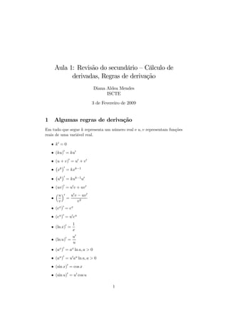 Aula 1: Revisão do secundário — Cálculo de
           derivadas, Regras de derivação
                                Diana Aldea Mendes
                                      ISCTE

                             3 de Fevereiro de 2009


1    Algumas regras de derivação
Em tudo que segue k representa um número real e u, v representam funções
reais de uma variável real.

    • k0 = 0

    • (ku)0 = ku0

    • (u + v)0 = u0 + v0
      ¡ ¢0
    • xk = kxk−1
      ¡ ¢0
    • uk = kuk−1 u0

    • (uv)0 = u0 v + uv 0
      ³ u ´0 u0 v − uv 0
    •       =
        v          v2
    • (ex )0 = ex

    • (eu )0 = u0 eu
                  1
    • (ln x)0 =
                  x
                  u0
    • (ln u)0 =
                  u
    • (ax )0 = ax ln a, a > 0

    • (au )0 = u0 au ln a, a > 0

    • (sin x)0 = cos x

    • (sin u)0 = u0 cos u

                                        1
 
