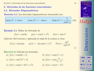 MATEMATICAS
Secci´n 5: Derivadas de las funciones trascendentes
     o                                                                              18     1º Bachillerato
                                                                                                     r=A+lu
5. Derivadas de las funciones trascendentes                                               A


5.1. Derivadas Trigonom´tricas
                       e                                                                         d

                                                                                              B
Teorema 5.1. Las derivadas trigonom´tricas elementales son:
                                   e                                                          s=B+mv
                                                                                              SOCIALES

                                                                      1
  (sen x) = cos x            (cos x) = − sen x            (tan x) =        (13)
                                                                    cos2 x               MaTEX




                                                                                                 Derivadas
Ejemplo 5.1. Hallar las derivadas de
            f (x) = sen 6x       g(x) = cos(1 + x2 )       h(x) = tan x3
Soluci´n: Del teorema y aplicando la regla de la cadena se tiene
      o
                                                                            3x2
       f (x) = 6 cos 6x       g (x) = −2x sen(1 + x2 )        h (x) =
                                                                          cos2 x3


Ejercicio 6. Calcular las derivadas.
  a) f (x) = sen(3x + 1)                       b) f (x) = sen(x3 + 1)
                                                                 x
  c) f (x) = sen3 (x2 + 1)                     d ) f (x) = cos(     )
                                                                1−x
  e) f (x) = tan(1 + 2x2 + x3 )                f ) f (x) = sec(1 − x2 )                    Doc Doc

                                                                                         Volver Cerrar
 