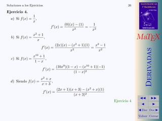 MATEMATICAS
Soluciones a los Ejercicios                                                      26      1º Bachillerato
                                                                                                   r=A+lu
Ejercicio 4.                                                                            A

                   1
  a) Si f (x) =      ,                                                                         d
                   x                                                                        B
                                             (0)(x) − (1)    1                              s=B+mv
                                  f (x) =                 =− 2                              SOCIALES
                                                  x2        x
                   x2 + 1
   b) Si f (x) =
                     x
                          ,                                                            MaTEX
                                                   2             2
                                    (2x)(x) − (x + 1)(1)   x −1
                         f (x) =                         =




                                                                                               Derivadas
                                             x 2            x2
                   x10 + 1
   c) Si f (x) =           ,
                    1−x
                                        (10x9 )(1 − x) − (x10 + 1)(−1)
                          f (x) =
                                                   (1 − x)2
                         x2 + x
  d ) Siendo f (x) =            ,
                         x+3
                                        (2x + 1)(x + 3) − (x2 + x)(1)
                              f (x) =
                                                  (x + 3)2
                                                                         Ejercicio 4

                                                                                         Doc Doc

                                                                                       Volver Cerrar
 