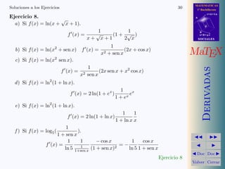 MATEMATICAS
Soluciones a los Ejercicios                                                      30      1º Bachillerato
                                                                                                   r=A+lu
Ejercicio 8.                                                                            A
                      √
  a) Si f (x) = ln(x + x + 1).                                                                 d

                                         1        1                                         B
                              f (x) =   √    (1 + √ )                                       s=B+mv
                                      x+ x+1     2 x                                        SOCIALES

                                              1
   b) Si f (x) = ln(x2 + sen x) f (x) = 2
                                         x + sen x
                                                   (2x + cos x)
                                                                                       MaTEX
   c) Si f (x) = ln(x2 sen x).
                                   1




                                                                                               Derivadas
                        f (x) = 2       (2x sen x + x2 cos x)
                                x sen x
  d ) Si f (x) = ln2 (1 + ln x).
                                                         1
                               f (x) = 2 ln(1 + ex )          ex
                                                       1 + ex
   e) Si f (x) = ln2 (1 + ln x).
                                                          1     1
                              f (x) = 2 ln(1 + ln x)
                                                       1 + ln x x
                            1
   f ) Si f (x) = log5 (          ).
                        1 + sen x
                             1     1       − cos x       1     cos x
                   f (x) =          1                =−
                           ln 5 1+sen x (1 + sen x)2    ln 5 1 + sen x
                                                                                         Doc Doc
                                                                         Ejercicio 8
                                                                                       Volver Cerrar
 