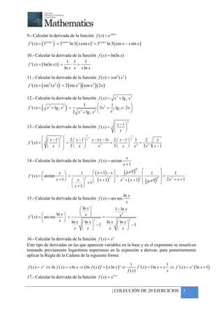 +



9.- Calcular la derivada de la función f ( x) = e x sin x
f '( x) = ( 3x cos x ) = 3x cos x ln 3 ( x cos x ) ' = 3x cos x ln 3 ( cos x − x sin x )
                     '




10.- Calcular la derivada de la función f ( x) = ln(ln x)
                             1 1      1
 f '( x ) = ( ln(ln x ) ) =
                         '
                                ⋅ =
                            ln x x x ln x

11.- Calcular la derivada de la función f ( x) = sen 2 ( x 2 )
f '( x) = ( sin 2 ( x 2 ) ) = 2 ( sin x 2 )( cos x 2 ) ( 2 x )
                         '




12.- Calcular la derivada de la función f ( x ) = x 3 + lg 2 x 2

          (                       )
                                  1         2 1
                           '
                                                                  
 f '( x ) = x 3 + lg 2 x 2 =                 3 x + 2 lg 2 e ⋅ 2 x 
                                         2 
                             2 x + lg 2 x 
                                3                 x               

                                                                                2
                                                    x −1 
13.- Calcular la derivada de la función f ( x ) = 
                                                               3
                                                   x 
                              '               2                                     −1
             x − 1 2       2  x − 1  3 −1 x − ( x − 1) 2  x − 1  3 1    2                    x
f '( x ) =  3              =                    2
                                                            =             2
                                                                              = 2              3
                             3 x                         3 x  x          3x                  x −1
            
                 x                                 x
                             

                                                                            x
14.- Calcular la derivada de la función f ( x ) = arctan
                                                                          x +1
                                                           ( x + 1)  1                               
                                                                   2
                     x 
                           '
                                   1      ( x + 1) − x                                                    1
f '( x ) =  arctan                                                                                  =
                           =                          =
                                          ( x + 1)2  x 2 + ( x + 1) 2  x + 1 2                      2x + x +1
                   x + 1   x 2                                    (     )                      
                                                                                                          2

                                    +1                                                             
                               x +1

                                                                          ln x
15.- Calcular la derivada de la función f ( x ) = arc sec
                                                                            x
                                                    '
                                          ln x                     1 − ln x
                    ln x 
                                  '            
                                         x                           x2
f '( x) =  arc sec       =               =
                     x  ln x  ln x  2    ln x  ln x 
                                                           2

                                      −1               −1
                             x  x            x  x 

16.- Calcular la derivada de la función f ( x) = x x
Este tipo de derivadas en las que aparecen variables en la base y en el exponente se resuelven
tomando previamente logaritmos neperianos en la expresión a derivar, para posteriormente
aplicar la Regla de la Cadena de la siguiente forma
                                                                                  1                        1
f ( x ) = x x ⇔ ln f ( x ) = x ln x ⇒ ( ln f ( x ) ) ' = ( x ln x ) ' ⇒                f '( x ) = 1ln x + x ⇒ f '( x ) = x x ( ln x + 1)
                                                                                f ( x)                     x
17.- Calcular la derivada de la función f ( x) = xl n x


                                                                 | COLECCIÓN DE 20 EJERCICIOS 3
 