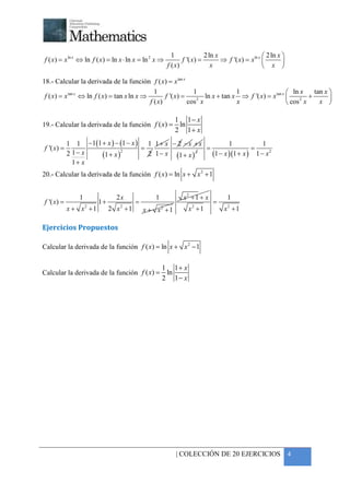 +



                                                         1              2 ln x                     2 ln x 
f ( x) = x ln x ⇔ ln f ( x) = ln x ⋅ ln x = ln 2 x ⇒          f '( x) =        ⇒ f '( x) = x ln x         
                                                       f ( x)              x                       x 

18.- Calcular la derivada de la función f ( x) = x tan x
                                               1                1               1                     ln x    tan x 
 f ( x) = x tan x ⇔ ln f ( x) = tan x ln x ⇒        f '( x) =    2
                                                                    ln x + tan x ⇒ f '( x) = x tan x     2
                                                                                                             +       
                                             f ( x)           cos x             x                     cos x     x 

                                                          1 1− x
19.- Calcular la derivada de la función f ( x) =           ln
                                                          2 1+ x
            1 1 −1(1 + x ) − (1 − x ) 1 1 + x − 2 − x + x          1            1
f '( x) =                            =                    =                 =
            2 1− x   (1 + x )
                              2
                                       2 1 − x (1 + x ) 2   (1 − x )(1 + x ) 1 − x 2
              1+ x
20.- Calcular la derivada de la función f ( x ) = ln x + x 2 + 1


                1               2x               1            x2 + 1 + x          1
f '( x) =                1+              =                                 =
            x + x2 + 1        2 x2 + 1       x + x2 + 1         x2 + 1          x2 + 1

Ejercicios Propuestos

Calcular la derivada de la función f ( x ) = ln x + x 2 − 1


                                                     1 1+ x
Calcular la derivada de la función f ( x) =           ln
                                                     2 1− x




                                                          | COLECCIÓN DE 20 EJERCICIOS 4
 
