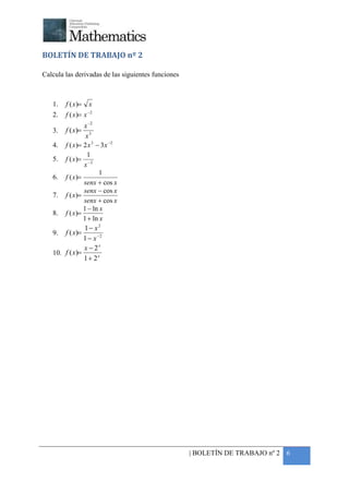+



BOLETÍN DE TRABAJO nº 2

Calcula las derivadas de las siguientes funciones



    1.   f ( x )= x
    2.   f ( x )= x −2
                x −2
    3.   f ( x)=
                 x3
    4. f ( x )= 2 x 3 − 3 x −2
                 1
    5. f ( x )= − 2
                x
                       1
    6. f ( x )=
                senx + cos x
                senx − cos x
    7. f ( x )=
                senx + cos x
                1 − ln x
    8. f ( x )=
                1 + ln x
                1− x2
    9. f ( x)=
                1 − x −2
                x − 2x
    10. f ( x)=
                1+ 2x




                                                    | BOLETÍN DE TRABAJO nº 2 6
 