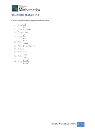 +



BOLETÍN DE TRABAJO nº 3

Calcula las derivadas de las siguientes funciones

                 e −1
    1.   f ( x )=
                 ln e
    2.   f ( x)= xe x − x ln x
    3.   f ( x)= e x ⋅ ln x
                  ex
    4.   f ( x)=
                 ln x
                  1− ex
    5.   f ( x)=
                 1 + ln x
    6.   f ( x)= (1 − ln x)( x + e x )
    7.   f ( x)= x e
    8.   f ( x)= x e ⋅ e x
                1+ ex
    9. f ( x)=
                1− ex
                ln x − e x
    10. f ( x)=
                ln x + e x




                                                    | BOLETÍN DE TRABAJO nº 3 7
 