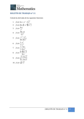 +



BOLETÍN DE TRABAJO nº 11

Calcula las derivadas de las siguientes funciones

    1.   f ( x)= ln x − e x − 3 x 2
    2.                          ( )
         f ( x)= (ln x )(− e x ) 3 x 2
                 ln x
    3.   f ( x )= x
                  e
                 ln( − x )
    4.   f ( x)=
                   3
                     x2
                  x −e − e x
    5.   f ( x)=
                 (ln x )3 x 2
                 1− ex
    6.   f ( x)=
                 1+ ex
                  1 − ln x
    7.   f ( x)=
                 1 + ln x 2

    8.   f ( x)=
                       ( )
                 (3 x ) 3 x 2
                     ln x
                     1 + ln x
    9.   f ( x)= 3
                     1 − ln x
    10. f ( x)= 3 e x( ) 2




                                                    | BOLETÍN DE TRABAJO nº 11 15
 