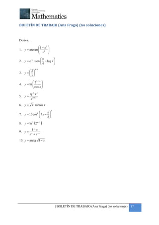 +



BOLETÍN DE TRABAJO (Ana Fraga) (no soluciones)


Deriva:

              1− x2      
1. y = arcsen  2
               x         
                          
                         
                   π        
2. y = e − x · sen  − log x 
                   4        
               tg x
       2
3. y =  
       x
           2 5−3 x 
           cos x 
4. y = ln          
                   

          tg 2 x 3
5. y =
           e sen x
6. y = 3 x · arccos x
                              4
                      π
7. y = 10 cos 8  7 x − 
                      2

               (
8. y = ln 2 2 π−3     )
           1− x
9. y =
          e + e−x
           x



10. y = arctg 1 − x




                                  | BOLETÍN DE TRABAJO (Ana Fraga) (no soluciones) 17
 