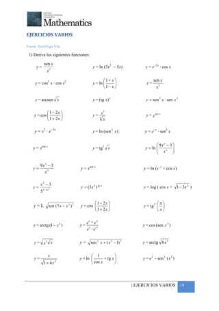 +



EJERCICIOS VARIOS

Fuente Ana Fraga Vila

 1) Deriva las siguientes funciones:

              sen x
      y=             2
                                                    y = ln (3x2 − 5x)             y = e−2x · cos x
                 x

                                                            1+ x                     sen x
     y = cos3 x · cos x2                            y = ln                      y=         2
                                                           1− x                        x

     y = arcsen x                                   y = ( tg x) x                 y = sen 3 x · sen x 3

             1 − 2x                                   x
                                                             2
    y = cos                                       y= 3                          y = xsen x
             1 + 2x                                        x

     y = x2 · e−3x                                  y = ln (sen 2 x)             y = e−x · sen3 x


         cos x                                               2                           9x 2 − 3 
    y=x                                             y = tg       x                       x3 
                                                                                 y = ln           
                                                                                                  

         9x 2 − 3
    y=                                   y = xsen x                              y = ln (ex + cos x)
           x3

         x2 − 3
    y=       3− 5 x 2
                                         y = (3 x 2 ) tg x                       y = log ( cos x + 1 − 3x 2 )
         5

                                                  1 − 2x                             3 π
    y=L            sen ( 7 x − x 2 ) 3   y = cos                               y = tg  
                                                  1 + 2x                               x

                                               x      -x
                                                +
    y = arctg (1 − x 2 )                 y = e x e- x                           y = cos (sen x 3 )
                                             e -e

    y = x3 x                             y=        sen 2 x + ( x 2 − 1) 3       y = arctg 6 x 3

                   x                             1            
    y=                                   y = ln        + tg x                 y = e 2 − sen 3 ( x 2 )
             1 + 4x      2
                                                 cos x        




                                                                            | EJERCICIOS VARIOS 18
 