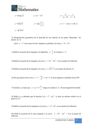 +



                                                                               2          x
     y = arctg x              y = (e x − 1) 3 x                       y=            2
                                                                                      + 2
                                                                           ( x − 1)    x −4


     y = ln   ( x)                     31
                               y = 2 tg                            y = e − x − (cos x + sen x)
                                         x

     y = tg2 (6x)


 2) Interpretación geométrica de la derivada de una función en un punto. Determina los
puntos de la
    curva y = x3 en los que la recta tangente es paralela a la recta y = 3x + 14



                                                          1
3) Halla la ecuación de la tangente a la hipérbola y =      en el punto x = 3.
                                                          x



4) Halla la ecuación de la tangente a la curva y = 2x3 − 6x2 + 4 en su punto de inflexión.



5) Halla la ecuación de la tangente a la curva y = 2 x + 1 en el punto de abscisa 12.



                                           9 2
6) )En qué puntos de la curva y = x 3 −      x + 6 x + 1 la recta tangente es paralela al eje OX?
                                           2



                                          8
7) Calcula a y b para que y = ax + b +      tenga en el punto (−2, −8) una tangente horizontal.
                                          x


 8) Halla p y q sabiendo que la función f (x) = x3 + px2 + q tiene un mínimo relativo en el
punto (2, 3).



9) Halla la ecuación de las tangentes a la curva y = x4 − 6x2 en sus puntos de inflexión.



10) Halla la ecuación de la recta tangente a la curva        y = 2x3 − 6x2 + 4 en su punto de
inflexión.

                                                               | EJERCICIOS VARIOS 19
 