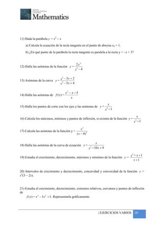 +




11) Dada la parábola y = x2 − x
    a) Calcula la ecuación de la recta tangente en el punto de abscisa x0 = 1.

    b) ¿En qué punto de la parábola la recta tangente es paralela a la recta y = −x + 3?


                                              2x 3
12) Halla las asíntotas de la función y =     2
                                             x −4

                               2
                                 − 3x + 2
13) Asíntotas de la curva y = x2
                              x − 5x + 4

                                      x2 − x − 5
14) Halla las asíntotas de f ( x) =
                                          x
                                                                             x
15) Halla los puntos de corte con los ejes y las asíntotas de y =          2
                                                                           x −1

                                                                                             x
16) Calcula los máximos, mínimos y puntos de inflexión, si existen de la función y =       2
                                                                                           x −1

                                                   x3
17) Calcula las asíntotas de la función y =
                                               ( x − 4) 2

                                                                 x
18) Halla las asíntotas de la curva de ecuación y =          2
                                                            x − 10 x + 9

                                                                                     x + x +1
                                                                                      2
19) Estudia el crecimiento, decrecimiento, máximos y mínimos de la función: y =
                                                                                        x +1


20) Intervalos de crecimiento y decrecimiento, concavidad y convexidad de la función y =
x2(3 − 2x).


21) Estudia el crecimiento, decrecimiento, extremos relativos, curvatura y puntos de inflexión
de
     f ( x) = x 3 − 3 x 2 + 1 . Representarla gráficamente.



                                                                   | EJERCICIOS VARIOS 20
 