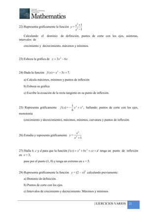 +


                                             2
                                               +1
22) Representa gráficamente la función y = x 2
                                           x −1

    Calculando    el   dominio     de definición, puntos de corte con los ejes, asíntotas,
intervalos de
    crecimiento y decrecimiento, máximos y mínimos.



23) Esboza la gráfica de y = 3 x 2 − 6 x



24) Dada la función f ( x) = x 3 − 3 x + 7.

    a) Calcula máximos, mínimos y puntos de inflexión

    b) Esboza su gráfica

    c) Escribe la ecuación de la recta tangente en su punto de inflexión.



                                                1 3
25) Representa gráficamente        f ( x) = −     x + x 2 , hallando: puntos de corte con los ejes,
                                                6
monotonía
    (crecimiento y decrecimiento), máximos, mínimos, curvatura y puntos de inflexión.



                                          x2
26) Estudia y representa gráficamente y = 2
                                         x +1



27) Halla b, c y d para que la función f ( x) = x 3 + bx 2 + cx + d tenga un punto de inflexión
en x = 3,
    pase por el punto (1, 0) y tenga un extremo en x = 5.


28) Representa gráficamente la función y = (2 − x)2 calculando previamente:
    a) Dominio de definición.
    b) Puntos de corte con los ejes.
    c) Intervalos de crecimiento y decrecimiento. Máximos y mínimos.


                                                                 | EJERCICIOS VARIOS 21
 