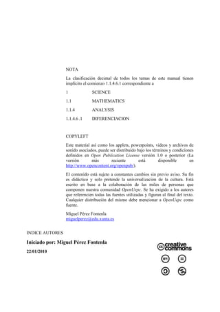 NOTA
                 La clasificación decimal de todos los temas de este manual tienen
                 implícito el comienzo 1.1.4.6.1 correspondiente a
                 1              SCIENCE
                 1.1            MATHEMATICS
                 1.1.4          ANALYSIS
                 1.1.4.6 .1     DIFERENCIACION


                 COPYLEFT
                 Este material así como los applets, powerpoints, videos y archivos de
                 sonido asociados, puede ser distribuido bajo los términos y condiciones
                 definidos en Open Publication License versión 1.0 o posterior (La
                 versión       más        reciente        está       disponible       en
                 http://www.opencontent.org/openpub/).
                 El contenido está sujeto a constantes cambios sin previo aviso. Su fin
                 es didáctico y solo pretende la universalización de la cultura. Está
                 escrito en base a la colaboración de las miles de personas que
                 componen nuestra comunidad OpenUepc. Se ha exigido a los autores
                 que referencien todas las fuentes utilizadas y figuran al final del texto.
                 Cualquier distribución del mismo debe mencionar a OpenUepc como
                 fuente.
                 Miguel Pérez Fontenla
                 miguelperez@edu.xunta.es


INDICE AUTORES

Iniciado por: Miguel Pérez Fontenla
22/01/2010
 