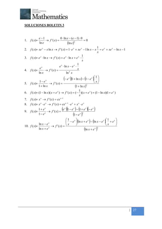 +



    SOLUCIONES BOLETIN 3


                   e −1              0 ⋅ ln e − (e − 1) ⋅ 0
    1.   f ( x)=        → f ' ( x) =                        =0
                   ln e                     (ln e )2
                                                                                  1
    2.   f ( x )= xe x − x ln x → f ' ( x ) = 1 ⋅ e x + xe x − 1 ln x − x           = e x + xe x − ln x − 1
                                                                                  x
                                                                1
    3.   f ( x )= e x ⋅ ln x → f ' ( x ) = e x ⋅ ln x + e x ⋅
                                                                x
                                                            1
                     x                 e x ⋅ ln x − e x ⋅
                    e                                       x
    4.   f ( x)=        → f ' ( x) =
                   ln x                       ln 2 x

                  1− e   x
                                           (− e )(1 + ln x ) − (1 − e ) 1 
                                                x
                                                                        
                                                                             x


    5.   f ( x)=          → f ' ( x) =
                                                                         x        
                 1 + ln x                              (1 + ln x )      2


                                                         1
    6.   f ( x )= (1 − ln x )( x + e x ) → f ' ( x ) = (− )( x + e x ) + (1 − ln x )(1 + e x )
                                                         x
                                         e −1
    7.   f ( x)= x → f ' ( x) = ex
                    e


    8.   f ( x)= x e ⋅ e x → f ' ( x) = ex e −1 ⋅ e x + x e ⋅ e x

    9.   f ( x)=
                   1+ ex
                         → f ' ( x) =
                                      (e x )(1 − e x ) − (1 + e x )(− e x )
                   1− ex                          (1 − e x )2
                                        1                         x 1

                ln x − e     x
                                             x         x
                                                            (            x
                                         − e  ln x + e − ln x − e  + e  ) (         )
                           → f ' ( x) =                            x   
                                          x
    10. f ( x)=
                ln x + e x
                                                      ln x + e x 2
                                                                    (             )




                                                                                                              | 27
 