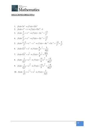+



SOLUCIONES BOLETIN 6




    1.   f ( x)= 3 x 5 → f ' ( x) = 15 x 4
    2.   f ( x)= x 15 − x → f ' ( x) = 15 x14 − 1
                  1                                −2
    3.   f ( x )= 2 = x − 2 → f ' ( x ) = −2 x −3 = 3
                  x                                 x
                    3
                  x                                −2
    4.   f ( x)= 5 = x −2 → f ' ( x) = −2 x −3 = 3
                  x                                x
                  x −1                                             −4 5
    5.   f ( x )= 5 = x − 4 − x −5 → f ' ( x ) = −4 x −5 + 5 x −6 = 5 + 6
                   x                                                x  x
                                                1
                           4               4 −       5
    6.   f ( x)= 5 x 4 = x 5 → f ' ( x) = x 5 = 5
                                           5       5 x
                                    5                       1
                   4       5             5     54 x
    7.   f ( x)= x = x → f ' ( x) = x 4 =
                                    4
                                         4       4
                          −5                  −9
                   1                       −5 4     −5
    8.   f ( x)=       = x 4 → f ' ( x) =    x =
                 4
                   x 5                     4       4 x9
                                                    4

                                     −4                           −9
                       1                                  −4 5   −4
    9.   f ( x)=               =x    5
                                             → f ' ( x) =   x =
                   5
                       x4                                 5     55 x 9
                                         1       1
                       x            1−                                 1
    10. f ( x)=                =x        2
                                             = x 2 → f ' ( x) =
                       x                                          2 x




                                                                            | 30
 