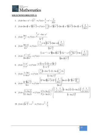 +



SOLUCIONES BOLETIN 11

                                                                           1           2
    1.   f ( x)= ln x − e x − 3 x 2 → f ' ( x) =                              − ex − 3
                                                                           x        3 x
    2.   f ( x)= (ln x ) − e x      (           )(
                                                 3
                                                      x2   )                1
                                                                             x
                                                                                                       ( )                          ( ) 2 
                                                               → f ' ( x) =  (− e x ) 3 x 2 + (ln x )(− e x ) 3 x 2 + (ln x )(− e x ) 3  →
                                                                                                                                           
                                                                                                                                       3 x 

                                1 x
                                  e − ln x ⋅ e x
                ln x
    3.   f ( x)= x → f ' ( x) = x
                 e                  ex
                                        2
                                                                   ( )
                   ln(− x)
                                                                 1
                                                                
                                                                −x
                                                                         
                                                                         
                                                                                 ( )          2 
                                                                    (−1)  3 x 2 + (ln(− x) ) 3 
                                                                                                 
                                                                                             3 x 
    4.   f ( x)=                        → f ' ( x) =
                       3
                               x2                                                  (x)    3       2
                                                                                                       2




                                                                                  − e )((ln x )( x )) − (x − e ) ( x ) + ln x
                                                                                                                1             2 
                                                                     (− ex   − e −1           x                3
                                                                                                                x
                                                                                                                   2       −e
                                                                                                                                   
                                                                                                                                    
                                                                                                                                        x         3       2

                       x   −e
                                 −e     x
                                                                                                                              3 x 
                                                                                                                                                                     3
    5.   f ( x)=                                → f ' ( x) =
                   (ln x )3             x2                                                         ((ln x) x )             3    2
                                                                                                                                        2




                 1− ex             − e x (1 + e x ) − (1 − e x )(e x )
    6.   f ( x)=       → f ' ( x)=
                 1+ ex                        (1 + e x )2
                                        1                        1
                  1 − ln x
                                                                        ( 
                                          1 + ln x − (1 − ln x ) 2 2 x 
                                                    2
                                                                                          )
                            → f ' ( x)=                         x      
                                         x
    7.   f ( x)=
                 1 + ln x 2
                                                    1 + ln x 2 2
                                                                                      (                    )
                   (3 )(   x    3       2
                                            )
                                                             x
                                                             3 ln 3(            )(  3
                                                                                              )      2 
                                                                                                      ( )
                                                                                          x 2 + 3 x  3  (ln x ) − 3 x
                                                                                                           
                                                                                                     3 x 
                                                                                                                                        (( )( x )) 1 
                                                                                                                                              3       2

                                                                                                                                                      x
                                                → f ' ( x)= 
                                   x
    8.   f ( x)=
                               ln x                                                                   (ln x )2

                       1 + ln x        1  1 + ln x 
                                                                                                  −2
                                                                                                        1 1 
                                                                                                             
                                                                                                        x 2 x 
                                                                                                                       (                   ) (
                                                                                                                                       −1 1  
                                                                                                                 1 − ln x − 1 + ln x        
                                                                                                                                                              )
    9.   f ( x)= 3          → f ' ( x)=            
                                                                                                  3
                                                                                                                                       x 2 x 
                   1 − ln x            3  1 − ln x 
                                                   
                                                                                                       
                                                                                                       
                                                                                                       
                                                                                                                        1 − ln x
                                                                                                                                 2
                                                                                                                                    (           
                                                                                                                                                
                                                                                                                                                
                                                                                                                                                      )
                                                                                                                                               

                                                 2x                         2x
                                                                                     2
    10. f ( x)=    3
                       (e )    x 2
                                        =e       3
                                                      → f ' ( x) = e        3
                                                                                 ⋅
                                                                                     3




                                                                                                                                                              | 35
 