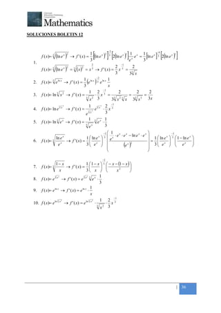 +



SOLUCIONES BOLETIN 12



                                                            [(               ) ] [2(ln e ) ]e1 e                            ] [2(ln e ) ]
                                                                                  −2                                         −4
                    (
         f ( x)= 3 ln e x           )
                                    2
                                        → f ' ( x) =
                                                       1
                                                       3
                                                         ln e x
                                                                              2   3           x 1
                                                                                                    x
                                                                                                        x
                                                                                                            =
                                                                                                                1
                                                                                                                3
                                                                                                                  [
                                                                                                                  ln e x     3              x 1


    1.                                                  2                                     −1
                                                                                            2 3    2
                    (
         f ( x)= 3 ln e x           )
                                    2
                                        = 3 (x ) = x 3 → f ' ( x) =
                                               2

                                                                                            3
                                                                                              x = 3
                                                                                                 3 x
                                      1 ln x −32 ln x 1
    2.   f ( x)= 3 e ln x → f ' ( x) =
                                      3
                                         e      e  ( )x
                                                  −1
                                         1 2 3              2        2     2
    3.   f ( x)= ln 3 x 2 → f ' ( x) =      ⋅ x =                 =      =
                                       3
                                          x2 3          33 x 2 3 x 33 x 3 3x
                                                                                       −1
                        3       2
                                                   1 2           3       2

    4.   f ( x)= ln e     → f ' ( x) = 3 2 e ⋅ x 3
                            x                                        x

                                       e x           3
                                         1 3 x 1
    5.   f ( x)= ln 3 e x → f ' ( x) =         e ⋅
                                       3
                                         ex          3
                                                   −2  1                                                                                  −2
                                                       ⋅ e ⋅ e − ln e ⋅ e
                                                            x   x     x    x
                                                                                                                      
                   ln e x              1  ln e x  3  e x                                                           =   1  ln e x      3     1 − ln e x   
    6.   f ( x)= 3 x → f ' ( x) =  x                                                                                                                       
                     e                 3 e  
                                                           (e x )2                                                     3  ex
                                                                                                                             
                                                                                                                                        
                                                                                                                                        
                                                                                                                                                  ex
                                                                                                                                                 
                                                                                                                                                                
                                                                                                                                                                
                                                                                                                      
                                                                                                                     

                                                                             −2
                   1− x                    1  1 − x  3  − x − (1 − x ) 
    7. f ( x )= 3        → f ' ( x) =                                  
                       x                   3 x                x2       
                  3 x                   3 x           1
    8. f ( x )= e e → f ' ( x ) = e e 3 e x ⋅
                                                      3
                                               1
    9. f ( x )= e ln x → f ' ( x ) = e ln x ⋅
                                               x
                                                              −1
                     3
                  ln x 2
                                             3
                                           ln x 2     1 2 3
    10. f ( x)= e        → f ' ( x) = e           ⋅      ⋅ x
                                                    3
                                                      x2 3




                                                                                                                                                  | 36
 