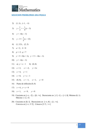+



SOLUCION PROBLEMAS ANA FRAGA


2)    (1, 1) , (−1, −1)

           1    1
3)    y−     = − (x − 3)
           3    9

4)    y = −6(x − 1)

                1
5)    y−5=        (x − 12)
                5
6)    (1, 3,5) , (2, 3)
7)    a = 2, b = 0

8)    p =−3; q = 7

9)    y + 5 = 8(x + 1), y + 5 = −8(x − 1)

10)   y = −6(x − 1)

11)   a) y = x − 1         b) (0, 0)

12)   x = 2,     x = −2,      y = 2x

13)   x = 4,    y=1

14)   x = 0,    y=x−1

15)   (0, 0),    x = −1,      x = 1,   y=0

16)   Punto de inflexión (0, 0)
17)   x = 4, y = x + 8
18)   x = 1,     x = 9,      y=0

19) Creciente en ]−∞, −2[ ∪ ]0, +∞[. Decreciente en ]−2,−1[ ∪ ]−1, 0[. Mínimo (0, 1).
    Máximo (−2,−3)

20) Creciente en ]0, 1[. Decreciente en ]−∞, 0[ ∪ ]1, +∞[.
    Convexa en ]−∞, 1 / 2 [. Cóncava ] 1 / 2 , +∞ [




                                                                                | 37
 