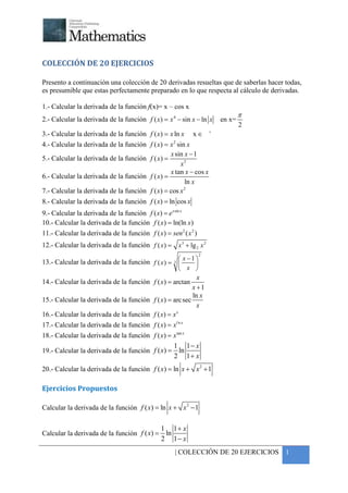 +




COLECCIÓN DE 20 EJERCICIOS

Presento a continuación una colección de 20 derivadas resueltas que de saberlas hacer todas,
es presumible que estas perfectamente preparado en lo que respecta al cálculo de derivadas.

1.- Calcular la derivada de la función f(x)= x – cos x
                                                                                 π
2.- Calcular la derivada de la función f ( x ) = x 4 − sin x − ln x      en x=
                                                                                 2
                                                                     +
3.- Calcular la derivada de la función f ( x) = x ln x      x∈
                                                    2
4.- Calcular la derivada de la función f ( x) = x sin x
                                                 x sin x − 1
5.- Calcular la derivada de la función f ( x ) =
                                                     x3
                                                 x tan x − cos x
6.- Calcular la derivada de la función f ( x ) =
                                                       ln x
                                                      2
7.- Calcular la derivada de la función f ( x) = cos x
8.- Calcular la derivada de la función f ( x) = ln cos x
9.- Calcular la derivada de la función f ( x) = e x sin x
10.- Calcular la derivada de la función f ( x) = ln(ln x)
11.- Calcular la derivada de la función f ( x) = sen 2 ( x 2 )
12.- Calcular la derivada de la función f ( x ) = x 3 + lg 2 x 2
                                                                 2
                                                      x −1 
13.- Calcular la derivada de la función f ( x ) = 3 
                                                          
                                                     x 
                                                            x
14.- Calcular la derivada de la función f ( x ) = arctan
                                                          x +1
                                                          ln x
15.- Calcular la derivada de la función f ( x ) = arc sec
                                                            x
16.- Calcular la derivada de la función f ( x) = x x


17.- Calcular la derivada de la función f ( x) = xl n x
18.- Calcular la derivada de la función f ( x) = x tan x
                                                 1 1− x
19.- Calcular la derivada de la función f ( x) = ln
                                                 2 1+ x
20.- Calcular la derivada de la función f ( x) = ln x + x 2 + 1

Ejercicios Propuestos

Calcular la derivada de la función f ( x) = ln x + x 2 − 1

                                           1 1+ x
Calcular la derivada de la función f ( x) = ln
                                           2 1− x
                                                     | COLECCIÓN DE 20 EJERCICIOS 1
 