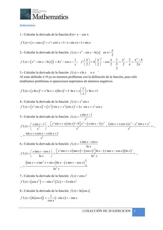+



Soluciones

1.- Calcular la derivada de la función f(x)= x – cos x

f '( x) = ( x − cos x ) ' = x '− cos' x = 1 − (− sin x) = 1 + sin x

                                                                                                     π
2.- Calcular la derivada de la función f ( x ) = x 4 − sin x − ln x                          en x=
                                                                            2
                                                                                         3
                                                   1      π     π      π 1 π3 2 π4 −4
 f '( x) = ( x 4 − sin x − ln x ) = 4 x 3 − cos x − ; f '   = 4   − cos − =
                                 '
                                                                                 − =
                                                   x      2     2      2 π  2 π     2π
                                                                              2
                                                                    +
3.- Calcular la derivada de la función f ( x ) = x ln x x ∈
Al estar definido x>0 ya no tenemos problemas con la definición de la función, pues sólo
tendríamos problemas si apareciesen neperianos de números negativos

                                                              1
f '( x) = ( x ln x ) ' = x 'ln x + x ( ln x ) ' = 1⋅ ln x + x   = ln x + 1
                                                               x

4.- Calcular la derivada de la función f ( x) = x 2 sin x
f '( x ) = ( x 2 sin x ) ' = ( x 2 ) 'sin x + x 2 ( sin x ) ' = 2 x ⋅ sin x + x 2 cos x

                                                                    x sin x − 1
5.- Calcular la derivada de la función f ( x ) =
                                                                        x3
                                      x 'sin x + x ( sin x ) '− 0  x − ( x sin x − 1) x
                                                                    3                          ( sin x + x cos x ) x 3 − x 4 sin x + x3
                               '                                                          3
             x sin x − 1           
 f '( x ) =               =                                                                 =                                            = ...
                 x3                                           x6                                                   x6
       sin x + x cos x − x sin x + 1
... =
                     x3
                                                                    x tan x − cos x
6.- Calcular la derivada de la función f ( x ) =
                                                                            ln x
            x tan x − cos x 
                                      '
                                             x ' tan x + x ( tan x ) '− ( cos x ) ' ln x − ( x tan x − cos x )( ln x ) '
                                                                                   
f '( x ) =                   =                                                                                             = ...
                 ln x                                                        ln 2 x
                                                                         1
        ( tan x + x tan   2
                              x + sin x ) ln x − ( x tan x − cos x )
                                                                         x
... =
                                          ln 2 x

7.- Calcular la derivada de la función f ( x) = cos x 2
f '( x) = ( cos x 2 ) = − sin x 2 ( 2 x ) = −2 x sin x 2
                     '




8.- Calcular la derivada de la función f ( x) = ln cos x
                                     1
f '( x ) = ( ln cos x ) =
                          '
                                         ( − sin x ) = − tan x
                                   cos x


                                                                      | COLECCIÓN DE 20 EJERCICIOS 2
 